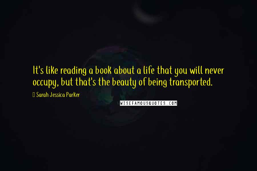 Sarah Jessica Parker Quotes: It's like reading a book about a life that you will never occupy, but that's the beauty of being transported.