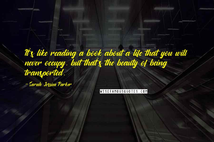 Sarah Jessica Parker Quotes: It's like reading a book about a life that you will never occupy, but that's the beauty of being transported.