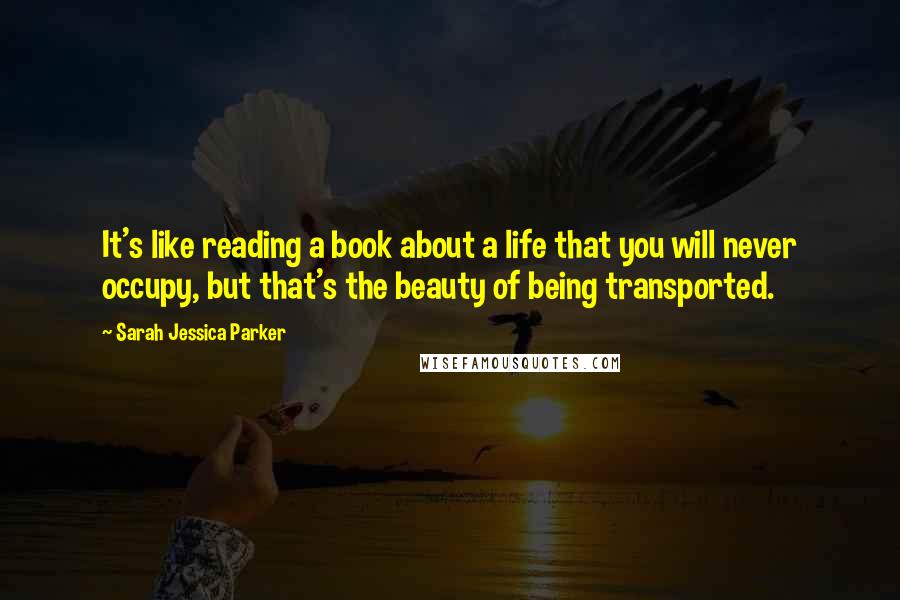 Sarah Jessica Parker Quotes: It's like reading a book about a life that you will never occupy, but that's the beauty of being transported.