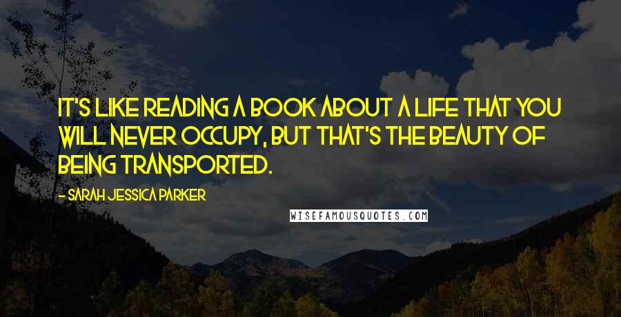 Sarah Jessica Parker Quotes: It's like reading a book about a life that you will never occupy, but that's the beauty of being transported.