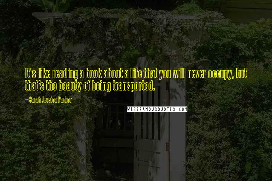 Sarah Jessica Parker Quotes: It's like reading a book about a life that you will never occupy, but that's the beauty of being transported.