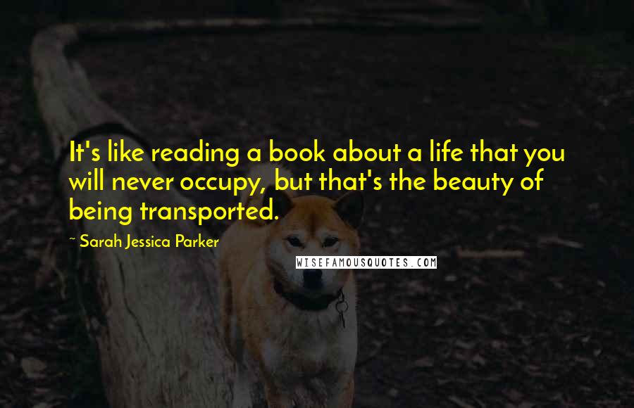 Sarah Jessica Parker Quotes: It's like reading a book about a life that you will never occupy, but that's the beauty of being transported.