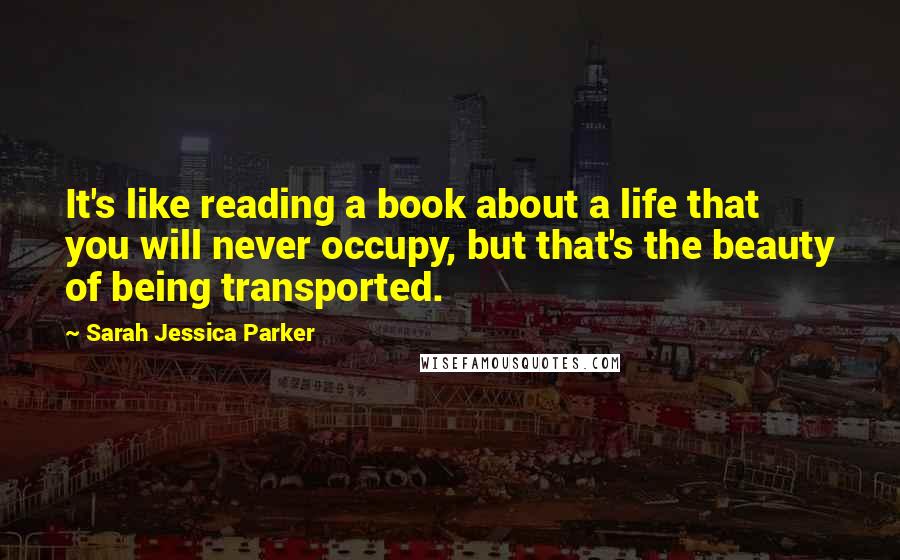 Sarah Jessica Parker Quotes: It's like reading a book about a life that you will never occupy, but that's the beauty of being transported.