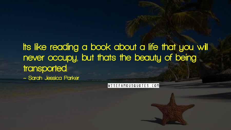 Sarah Jessica Parker Quotes: It's like reading a book about a life that you will never occupy, but that's the beauty of being transported.