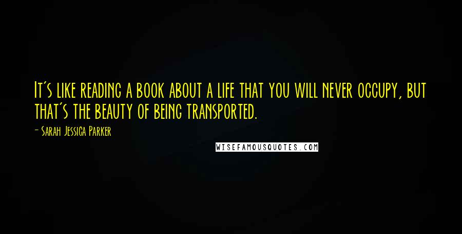 Sarah Jessica Parker Quotes: It's like reading a book about a life that you will never occupy, but that's the beauty of being transported.