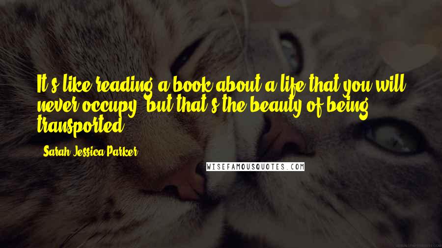 Sarah Jessica Parker Quotes: It's like reading a book about a life that you will never occupy, but that's the beauty of being transported.