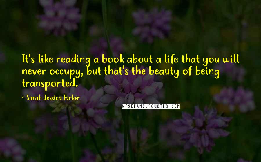 Sarah Jessica Parker Quotes: It's like reading a book about a life that you will never occupy, but that's the beauty of being transported.