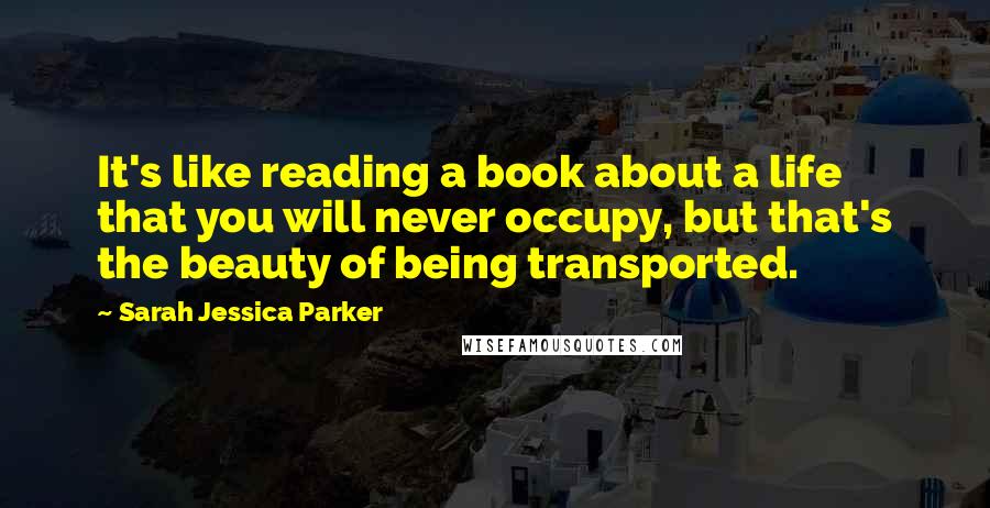 Sarah Jessica Parker Quotes: It's like reading a book about a life that you will never occupy, but that's the beauty of being transported.