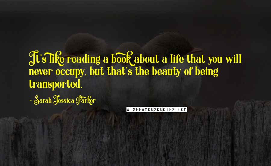 Sarah Jessica Parker Quotes: It's like reading a book about a life that you will never occupy, but that's the beauty of being transported.