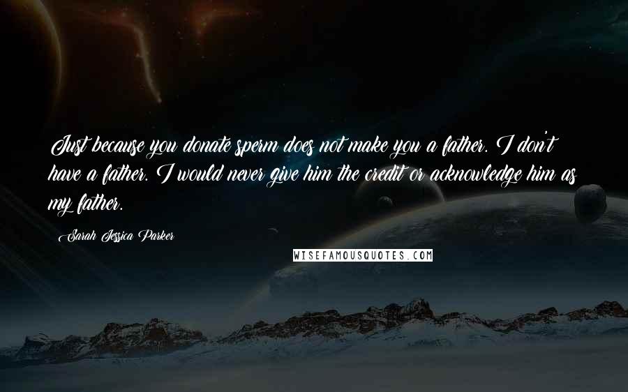Sarah Jessica Parker Quotes: Just because you donate sperm does not make you a father. I don't have a father. I would never give him the credit or acknowledge him as my father.