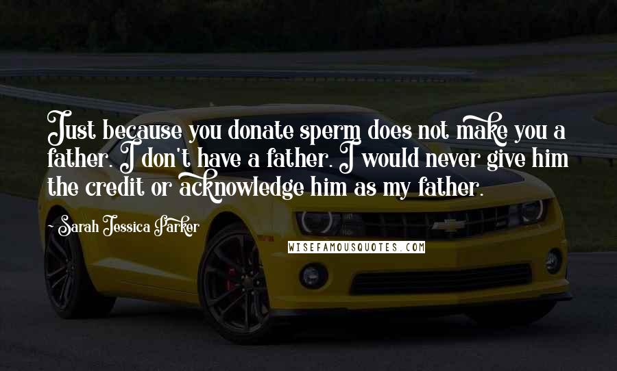 Sarah Jessica Parker Quotes: Just because you donate sperm does not make you a father. I don't have a father. I would never give him the credit or acknowledge him as my father.