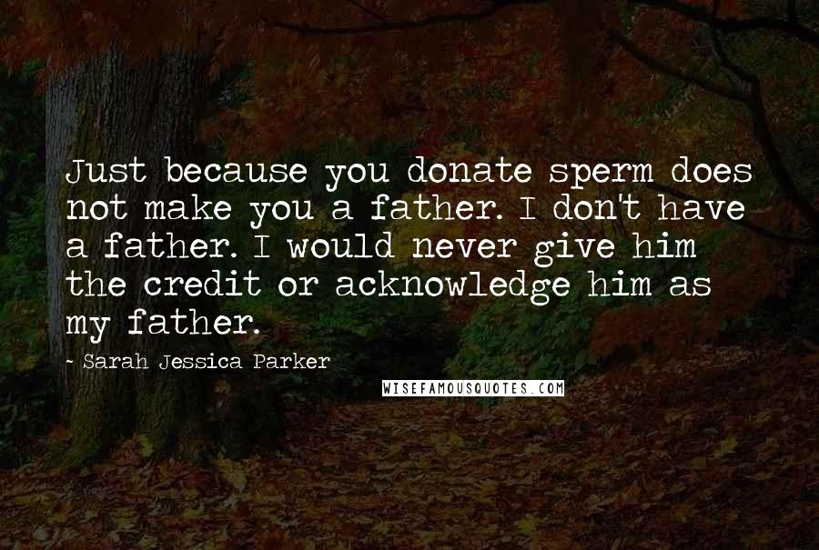 Sarah Jessica Parker Quotes: Just because you donate sperm does not make you a father. I don't have a father. I would never give him the credit or acknowledge him as my father.