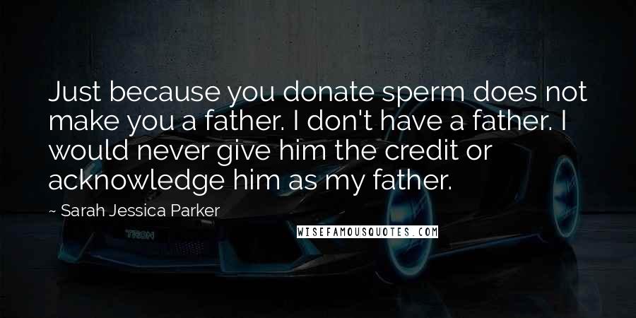 Sarah Jessica Parker Quotes: Just because you donate sperm does not make you a father. I don't have a father. I would never give him the credit or acknowledge him as my father.