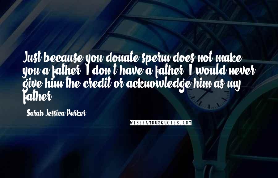 Sarah Jessica Parker Quotes: Just because you donate sperm does not make you a father. I don't have a father. I would never give him the credit or acknowledge him as my father.