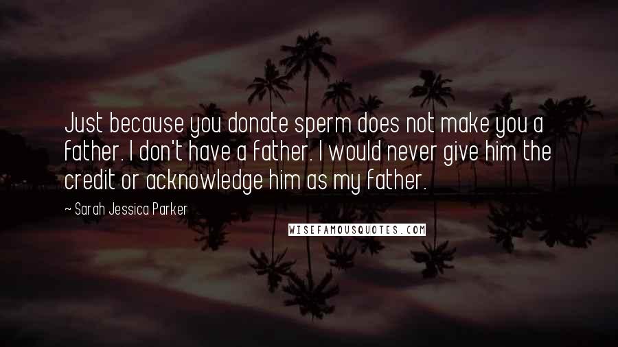 Sarah Jessica Parker Quotes: Just because you donate sperm does not make you a father. I don't have a father. I would never give him the credit or acknowledge him as my father.