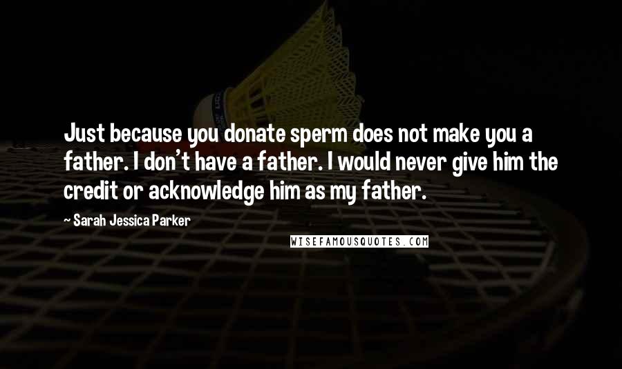 Sarah Jessica Parker Quotes: Just because you donate sperm does not make you a father. I don't have a father. I would never give him the credit or acknowledge him as my father.