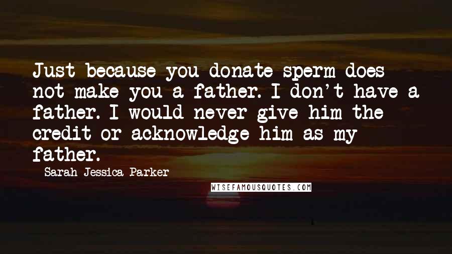 Sarah Jessica Parker Quotes: Just because you donate sperm does not make you a father. I don't have a father. I would never give him the credit or acknowledge him as my father.