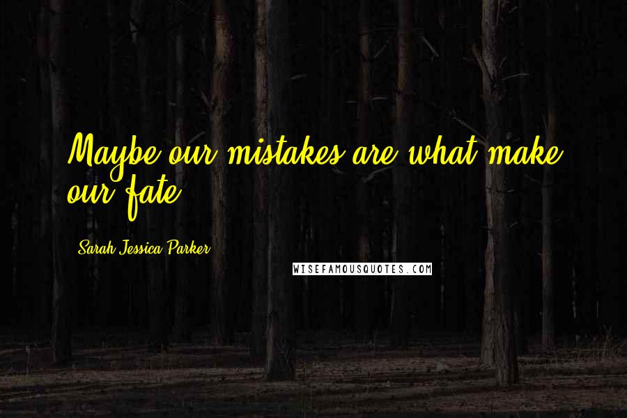 Sarah Jessica Parker Quotes: Maybe our mistakes are what make our fate.