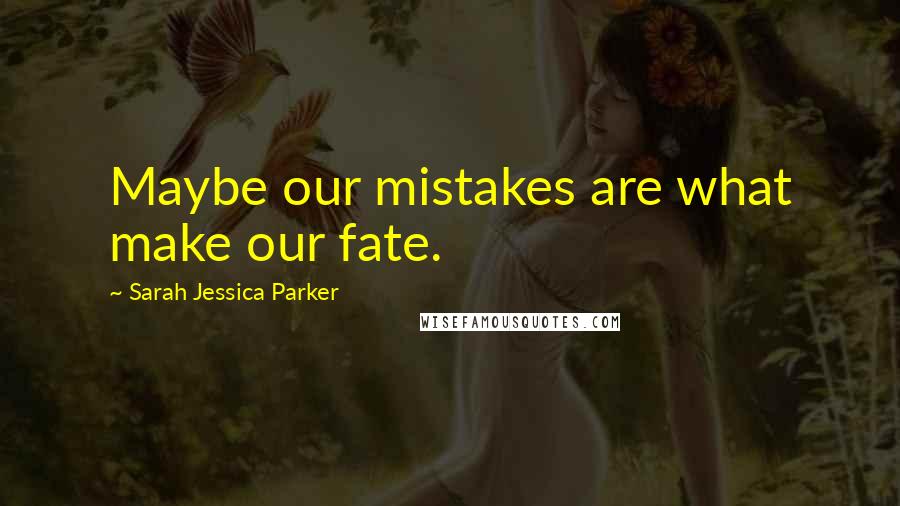 Sarah Jessica Parker Quotes: Maybe our mistakes are what make our fate.
