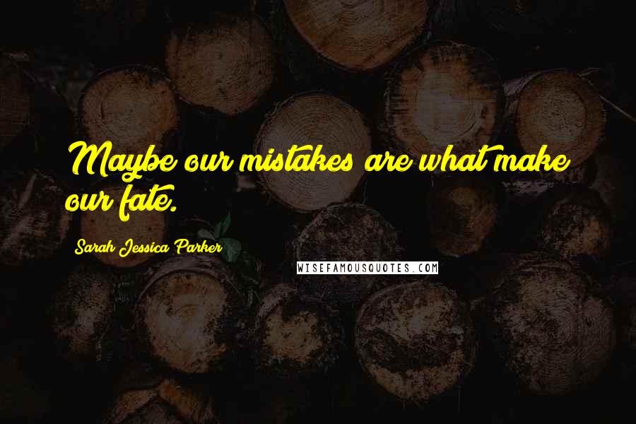 Sarah Jessica Parker Quotes: Maybe our mistakes are what make our fate.
