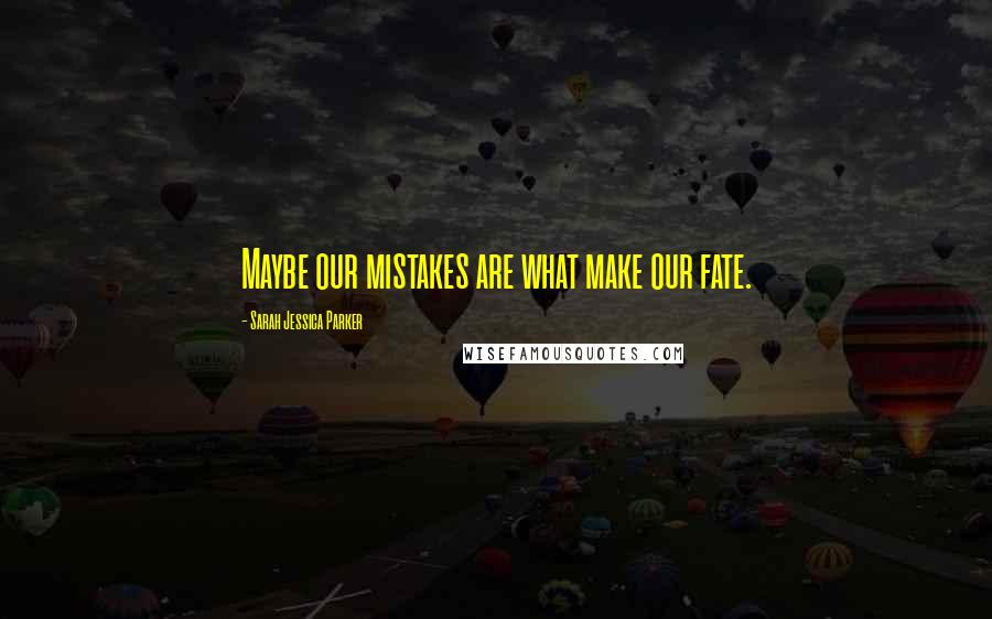 Sarah Jessica Parker Quotes: Maybe our mistakes are what make our fate.