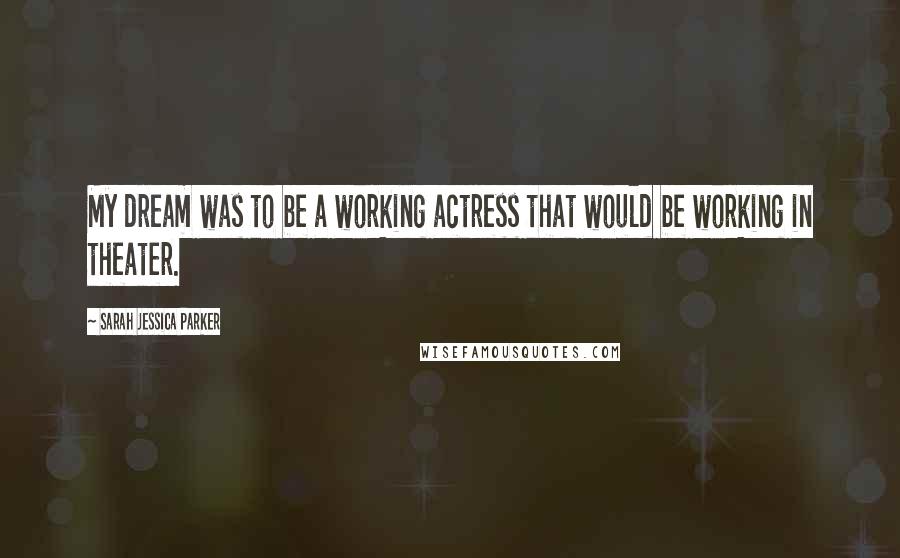 Sarah Jessica Parker Quotes: My dream was to be a working actress that would be working in theater.