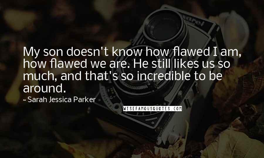 Sarah Jessica Parker Quotes: My son doesn't know how flawed I am, how flawed we are. He still likes us so much, and that's so incredible to be around.