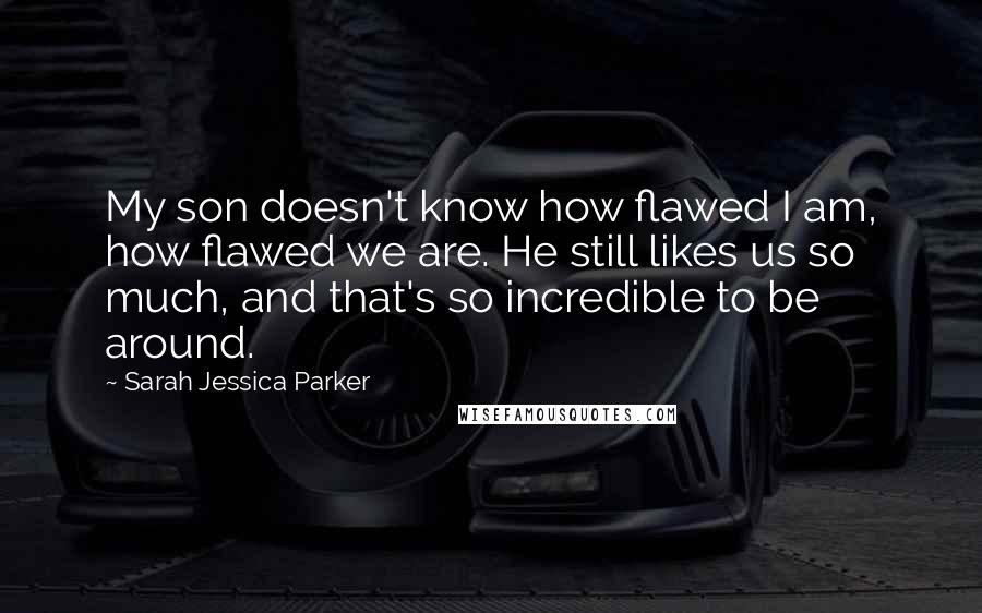 Sarah Jessica Parker Quotes: My son doesn't know how flawed I am, how flawed we are. He still likes us so much, and that's so incredible to be around.