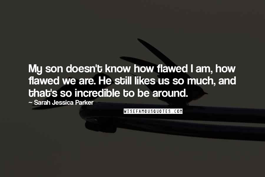 Sarah Jessica Parker Quotes: My son doesn't know how flawed I am, how flawed we are. He still likes us so much, and that's so incredible to be around.