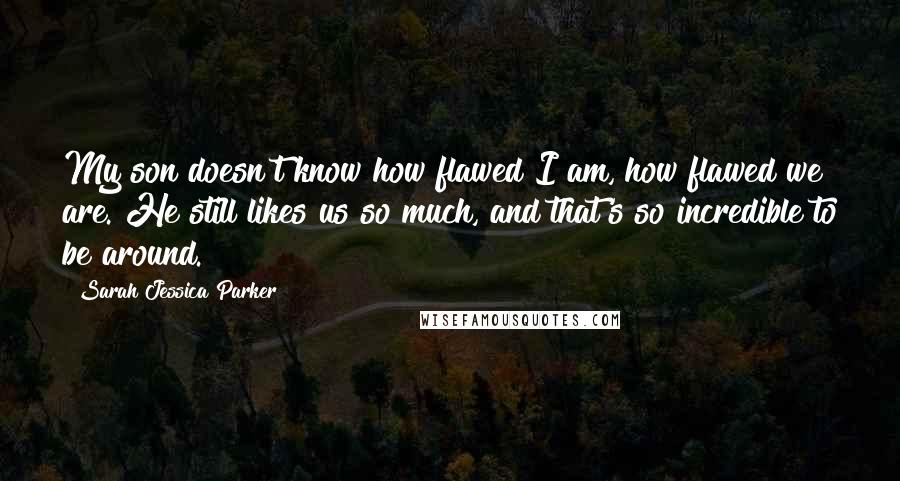 Sarah Jessica Parker Quotes: My son doesn't know how flawed I am, how flawed we are. He still likes us so much, and that's so incredible to be around.