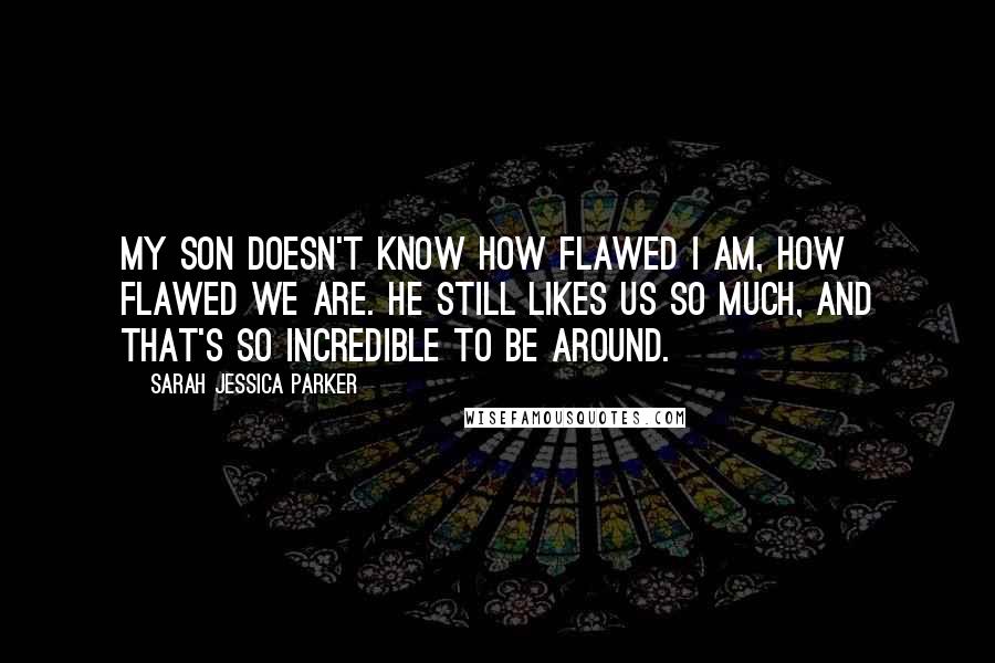 Sarah Jessica Parker Quotes: My son doesn't know how flawed I am, how flawed we are. He still likes us so much, and that's so incredible to be around.