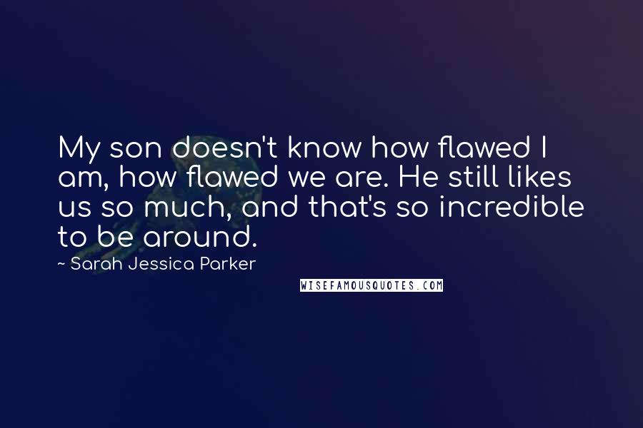 Sarah Jessica Parker Quotes: My son doesn't know how flawed I am, how flawed we are. He still likes us so much, and that's so incredible to be around.