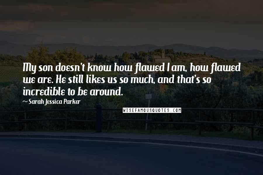 Sarah Jessica Parker Quotes: My son doesn't know how flawed I am, how flawed we are. He still likes us so much, and that's so incredible to be around.