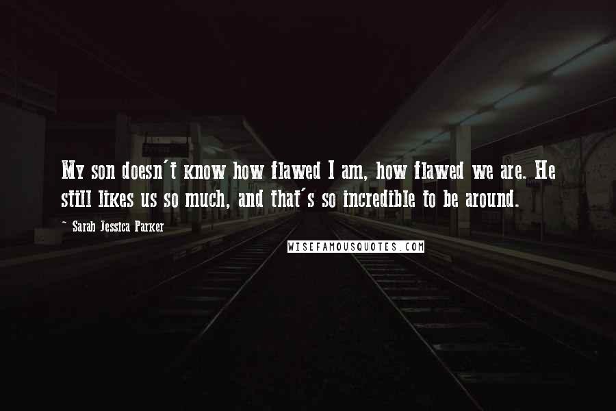 Sarah Jessica Parker Quotes: My son doesn't know how flawed I am, how flawed we are. He still likes us so much, and that's so incredible to be around.