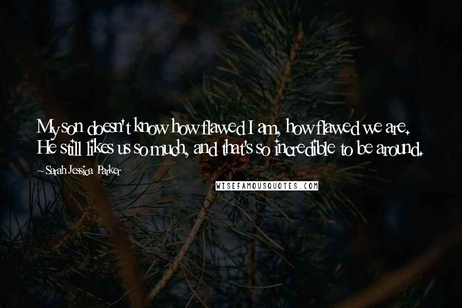 Sarah Jessica Parker Quotes: My son doesn't know how flawed I am, how flawed we are. He still likes us so much, and that's so incredible to be around.