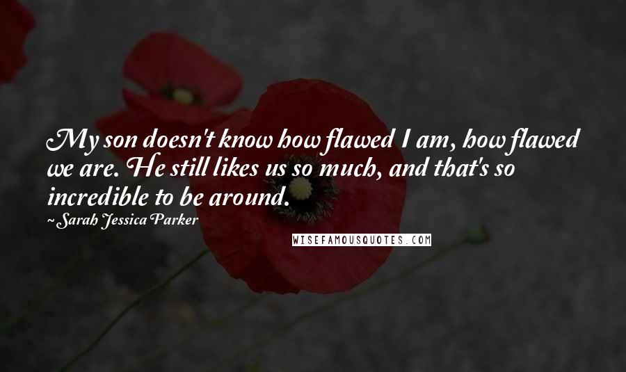 Sarah Jessica Parker Quotes: My son doesn't know how flawed I am, how flawed we are. He still likes us so much, and that's so incredible to be around.