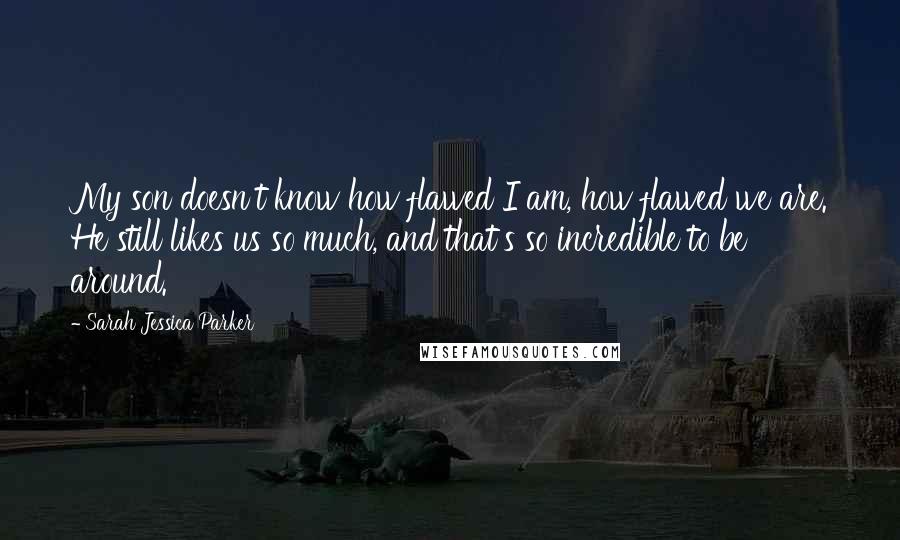 Sarah Jessica Parker Quotes: My son doesn't know how flawed I am, how flawed we are. He still likes us so much, and that's so incredible to be around.