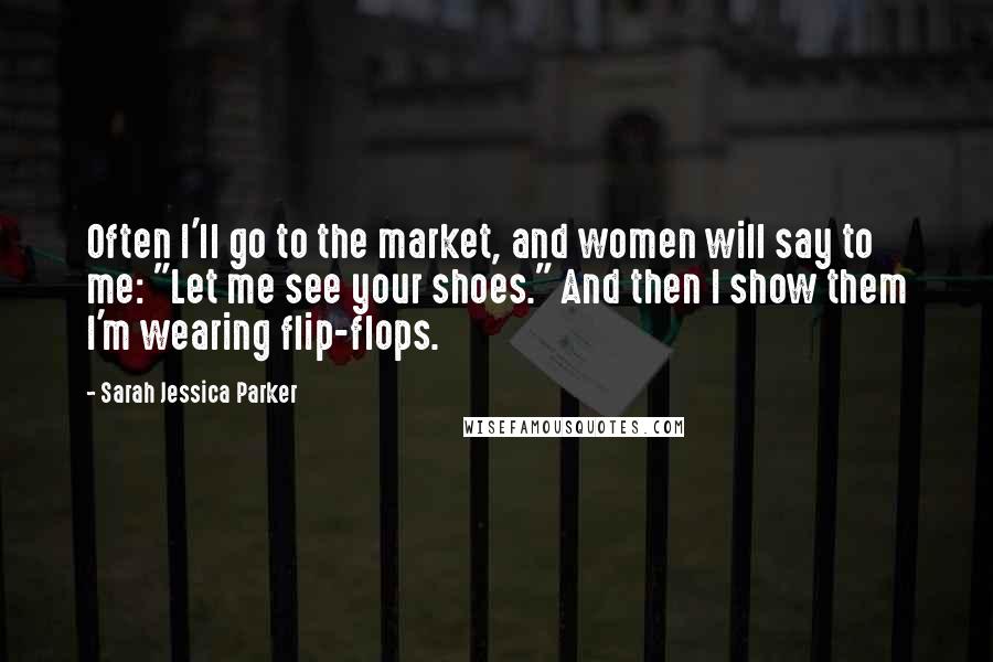 Sarah Jessica Parker Quotes: Often I'll go to the market, and women will say to me: "Let me see your shoes." And then I show them I'm wearing flip-flops.