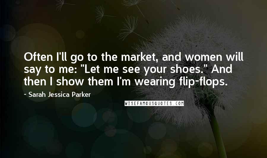 Sarah Jessica Parker Quotes: Often I'll go to the market, and women will say to me: "Let me see your shoes." And then I show them I'm wearing flip-flops.