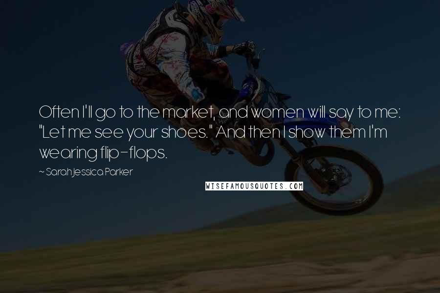 Sarah Jessica Parker Quotes: Often I'll go to the market, and women will say to me: "Let me see your shoes." And then I show them I'm wearing flip-flops.