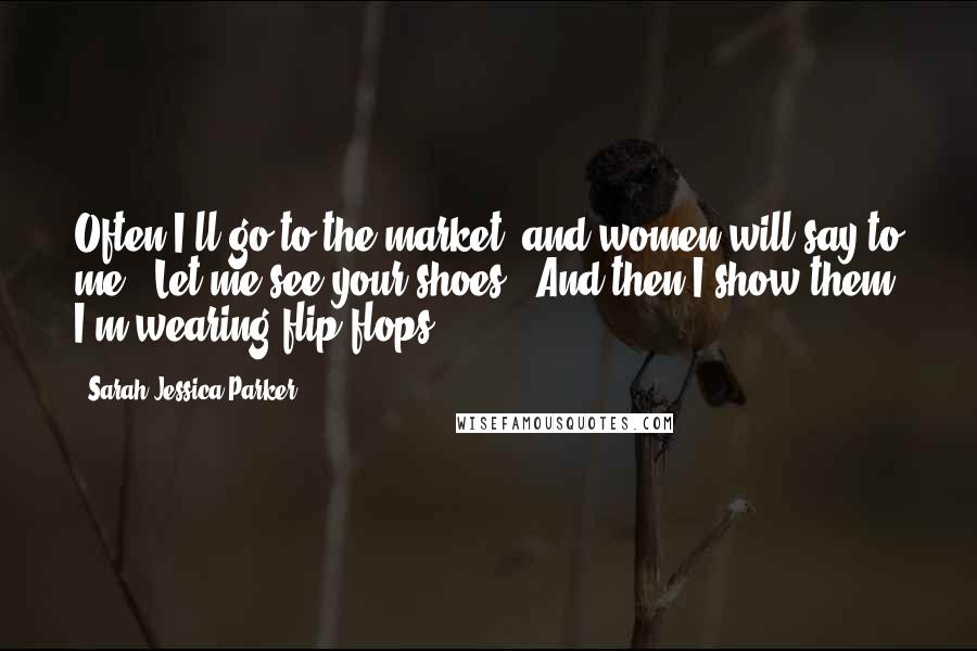 Sarah Jessica Parker Quotes: Often I'll go to the market, and women will say to me: "Let me see your shoes." And then I show them I'm wearing flip-flops.