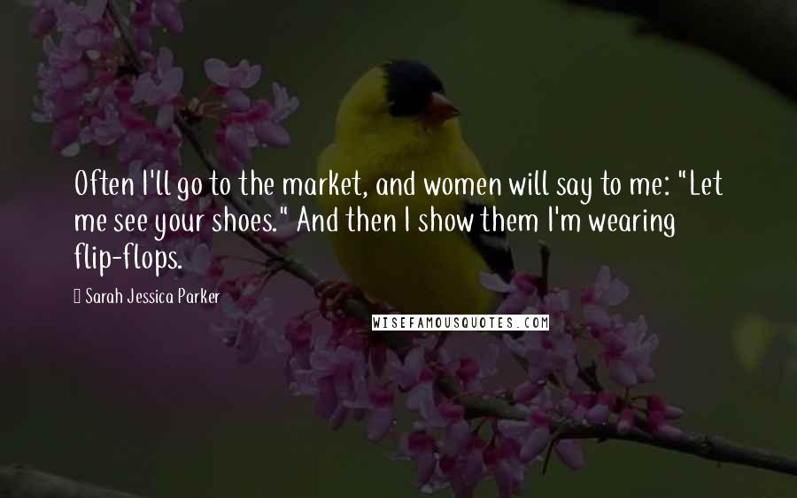 Sarah Jessica Parker Quotes: Often I'll go to the market, and women will say to me: "Let me see your shoes." And then I show them I'm wearing flip-flops.