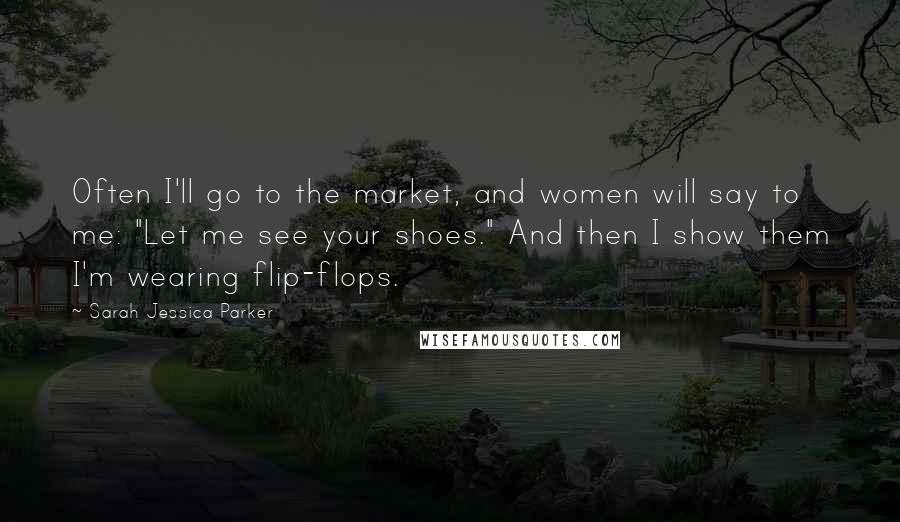 Sarah Jessica Parker Quotes: Often I'll go to the market, and women will say to me: "Let me see your shoes." And then I show them I'm wearing flip-flops.