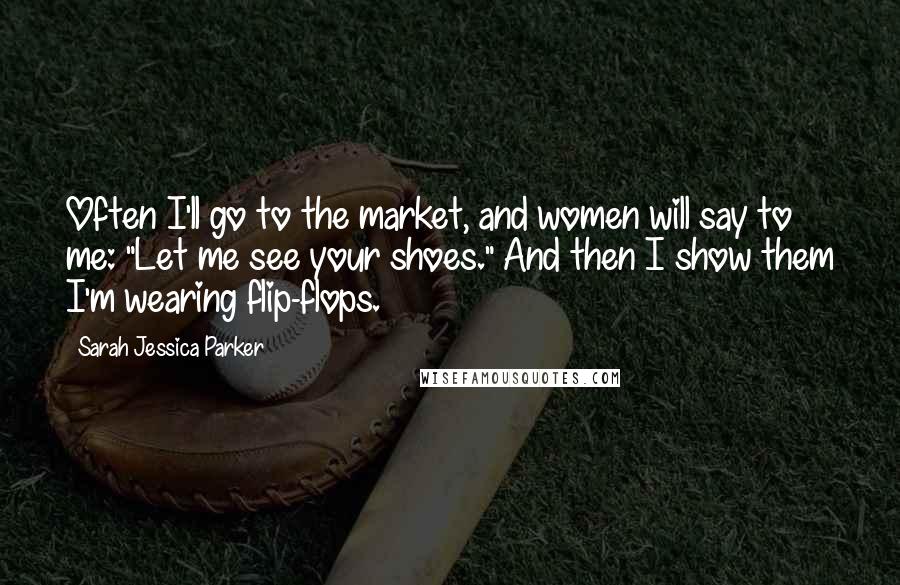 Sarah Jessica Parker Quotes: Often I'll go to the market, and women will say to me: "Let me see your shoes." And then I show them I'm wearing flip-flops.