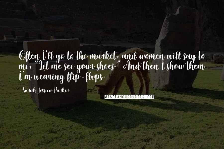 Sarah Jessica Parker Quotes: Often I'll go to the market, and women will say to me: "Let me see your shoes." And then I show them I'm wearing flip-flops.