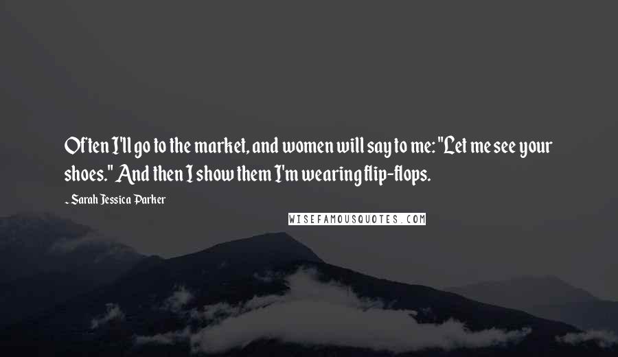 Sarah Jessica Parker Quotes: Often I'll go to the market, and women will say to me: "Let me see your shoes." And then I show them I'm wearing flip-flops.