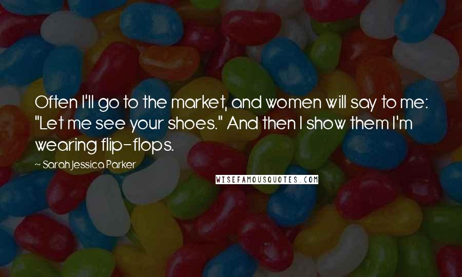 Sarah Jessica Parker Quotes: Often I'll go to the market, and women will say to me: "Let me see your shoes." And then I show them I'm wearing flip-flops.