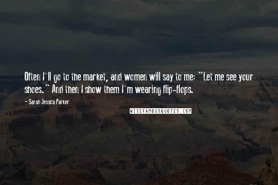 Sarah Jessica Parker Quotes: Often I'll go to the market, and women will say to me: "Let me see your shoes." And then I show them I'm wearing flip-flops.