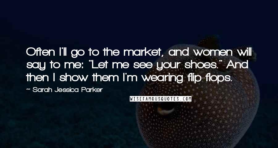 Sarah Jessica Parker Quotes: Often I'll go to the market, and women will say to me: "Let me see your shoes." And then I show them I'm wearing flip-flops.