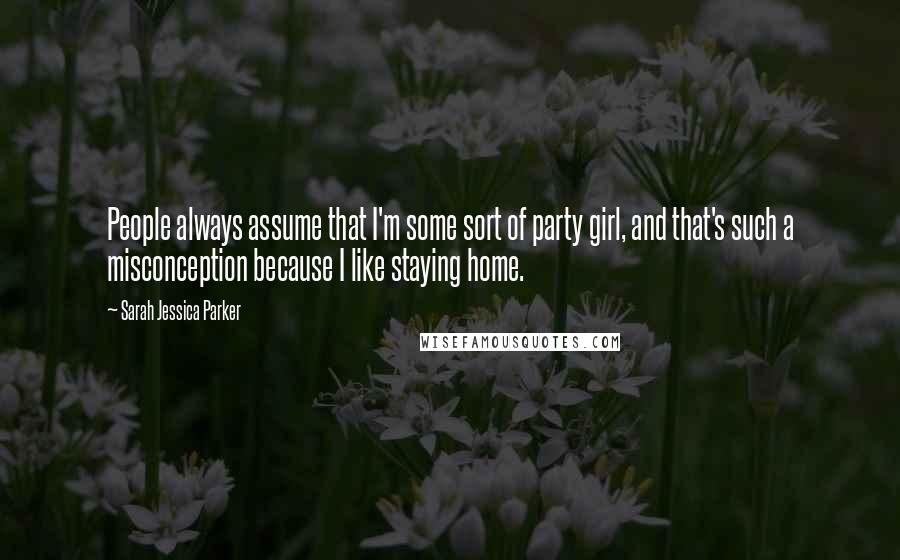 Sarah Jessica Parker Quotes: People always assume that I'm some sort of party girl, and that's such a misconception because I like staying home.